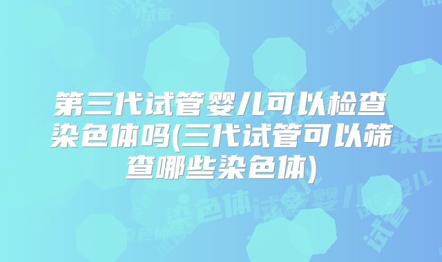 第三代试管婴儿可以检查染色体吗(三代试管可以筛查哪些染色体)