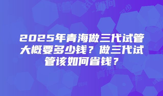 2025年青海做三代试管大概要多少钱？做三代试管该如何省钱？