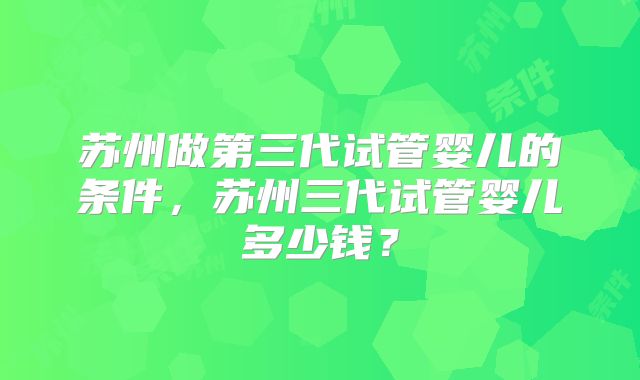 苏州做第三代试管婴儿的条件,苏州三代试管婴儿多少钱?
