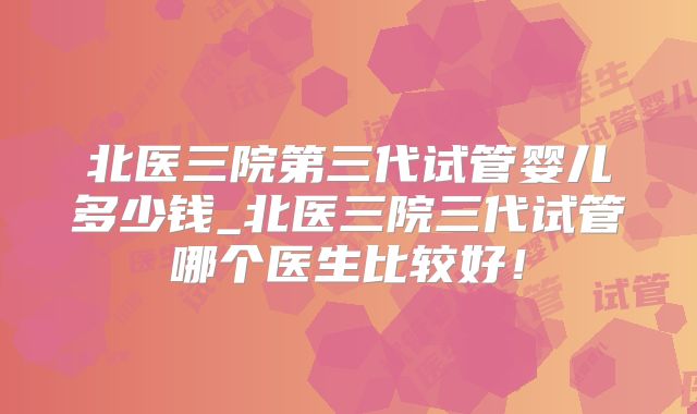 北医三院第三代试管婴儿多少钱_北医三院三代试管哪个医生比较好！