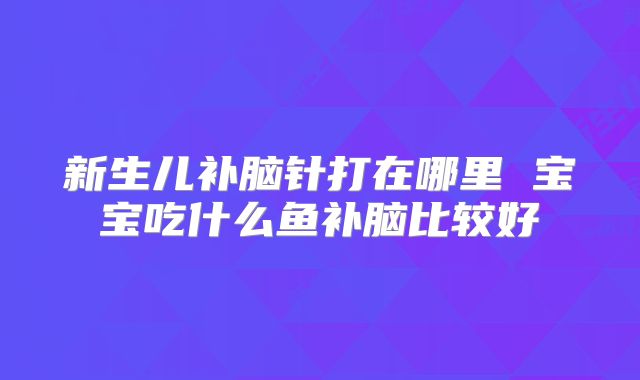 新生儿补脑针打在哪里 宝宝吃什么鱼补脑比较好