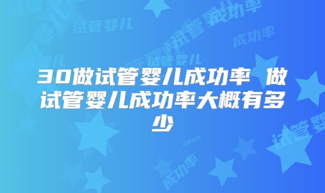 30做试管婴儿成功率 做试管婴儿成功率大概有多少