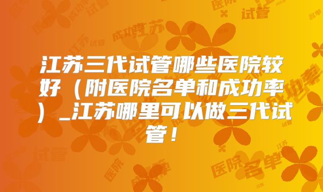 江苏三代试管哪些医院较好（附医院名单和成功率）_江苏哪里可以做三代试管！