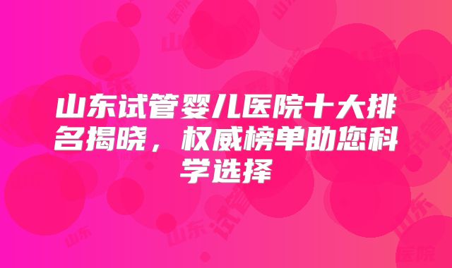 山东试管婴儿医院十大排名揭晓,权威榜单助您科学选择