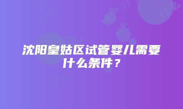 沈阳皇姑区试管婴儿需要什么条件?