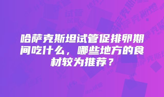 哈萨克斯坦试管促排卵期间吃什么，哪些地方的食材较为推荐？