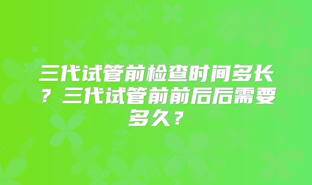 三代试管前检查时间多长?三代试管前前后后需要多久?