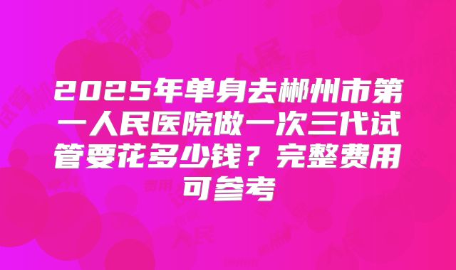 2025年单身去郴州市第一人民医院做一次三代试管要花多少钱？完整费用可参考