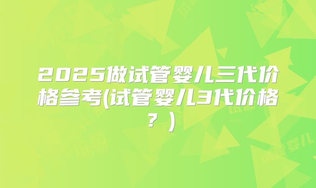 2025做试管婴儿三代价格参考(试管婴儿3代价格?)