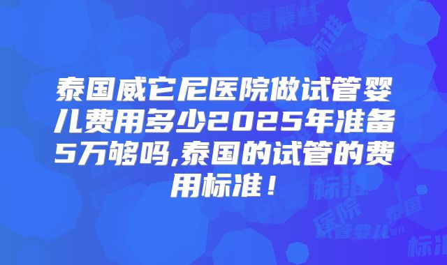 泰国威它尼医院做试管婴儿费用多少2025年准备5万够吗,泰国的试管的费用标准！
