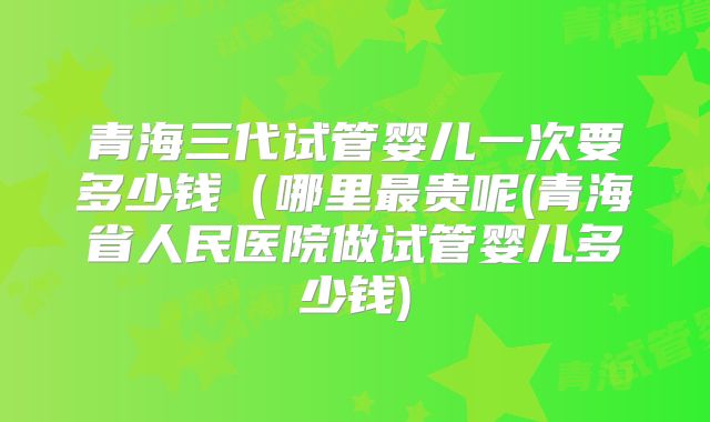 青海三代试管婴儿一次要多少钱（哪里最贵呢(青海省人民医院做试管婴儿多少钱)
