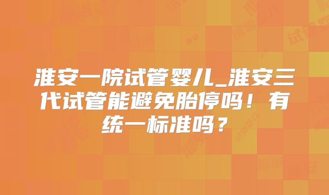 淮安一院试管婴儿_淮安三代试管能避免胎停吗！有统一标准吗？