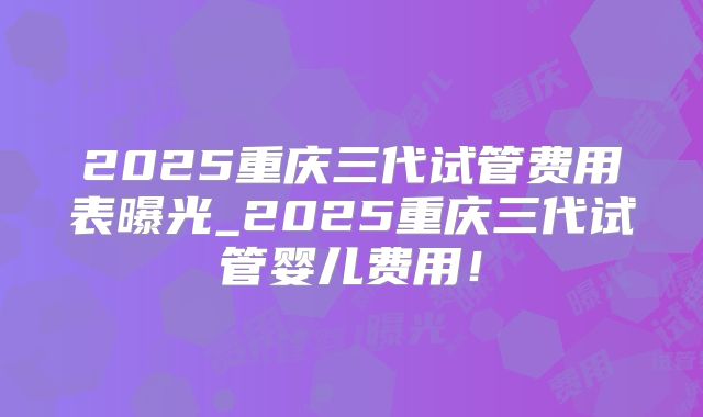 2025重庆三代试管费用表曝光_2025重庆三代试管婴儿费用！