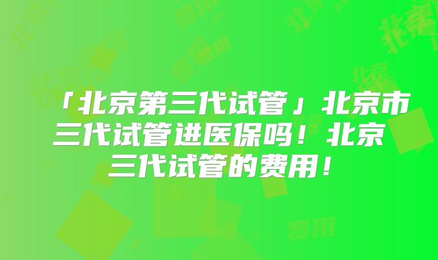 「北京第三代试管」北京市三代试管进医保吗!北京三代试管的费用!