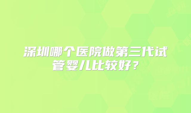 深圳哪个医院做第三代试管婴儿比较好?