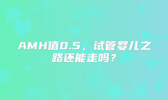 AMH值0.5，试管婴儿之路还能走吗？