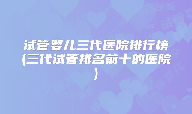 试管婴儿三代医院排行榜(三代试管排名前十的医院)