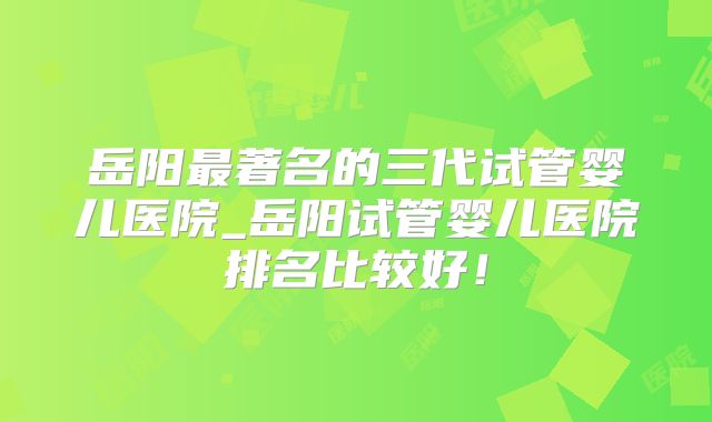 岳阳最著名的三代试管婴儿医院_岳阳试管婴儿医院排名比较好!