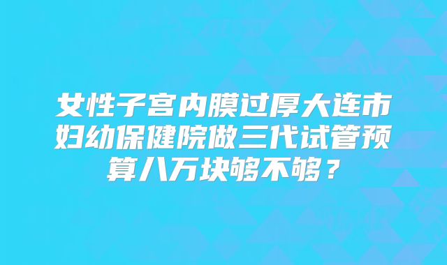 女性子宫内膜过厚大连市妇幼保健院做三代试管预算八万块够不够？