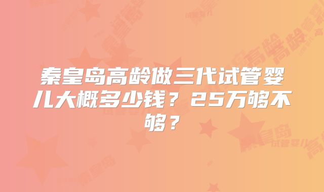 秦皇岛高龄做三代试管婴儿大概多少钱？25万够不够？