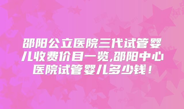 邵阳公立医院三代试管婴儿收费价目一览,邵阳中心医院试管婴儿多少钱!