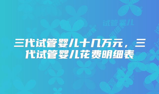 三代试管婴儿十几万元，三代试管婴儿花费明细表