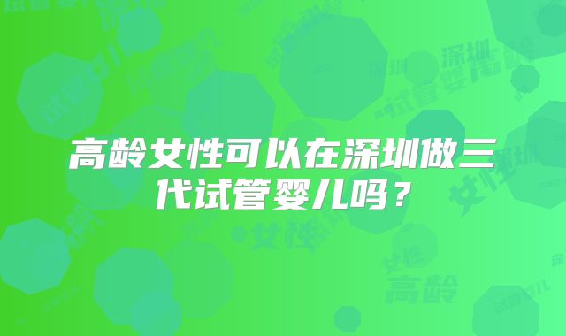 高龄女性可以在深圳做三代试管婴儿吗？