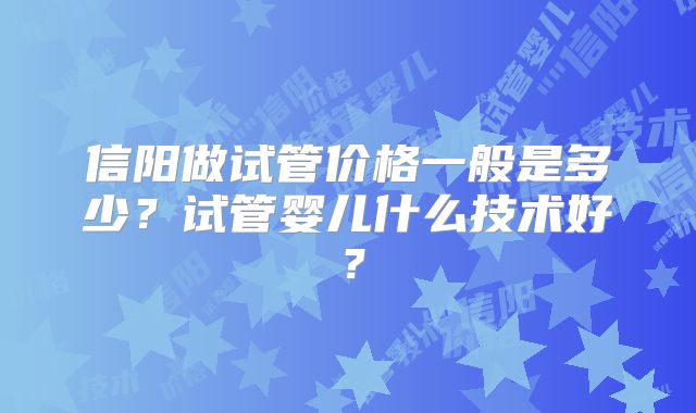 信阳做试管价格一般是多少？试管婴儿什么技术好？