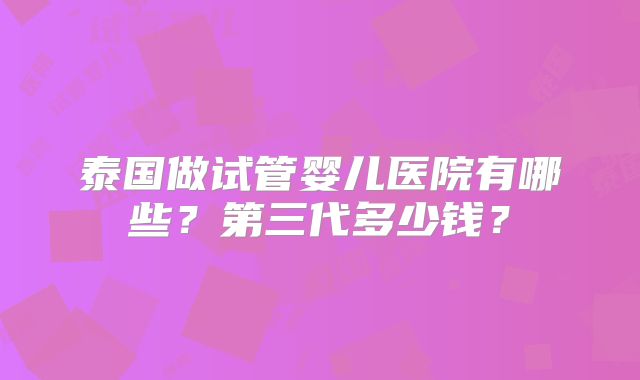 泰国做试管婴儿医院有哪些？第三代多少钱？