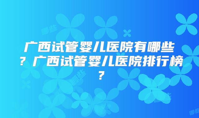 广西试管婴儿医院有哪些？广西试管婴儿医院排行榜？