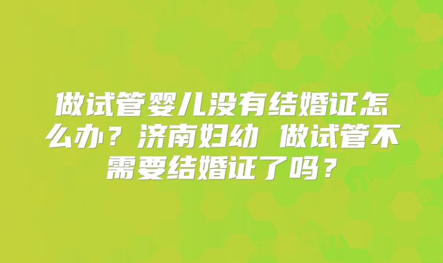 做试管婴儿没有结婚证怎么办？济南妇幼 做试管不需要结婚证了吗？