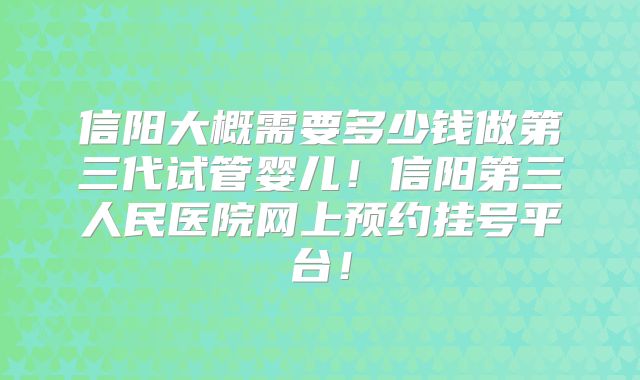 信阳大概需要多少钱做第三代试管婴儿！信阳第三人民医院网上预约挂号平台！