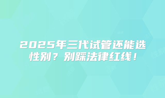 2025年三代试管还能选性别？别踩法律红线！