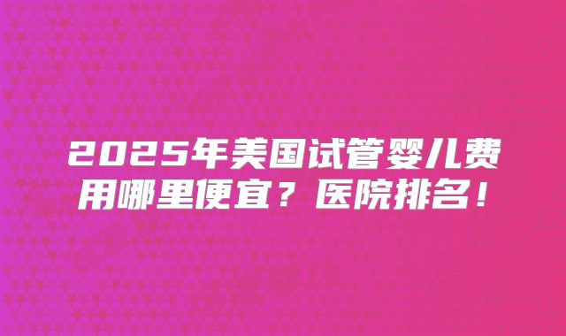 2025年美国试管婴儿费用哪里便宜?医院排名!