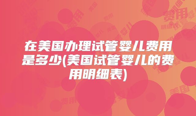 在美国办理试管婴儿费用是多少(美国试管婴儿的费用明细表)