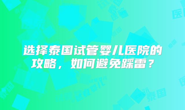 选择泰国试管婴儿医院的攻略,如何避免踩雷?