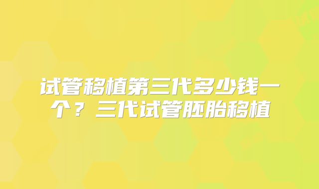 试管移植第三代多少钱一个？三代试管胚胎移植