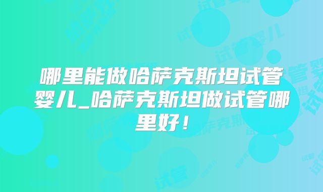 哪里能做哈萨克斯坦试管婴儿_哈萨克斯坦做试管哪里好!