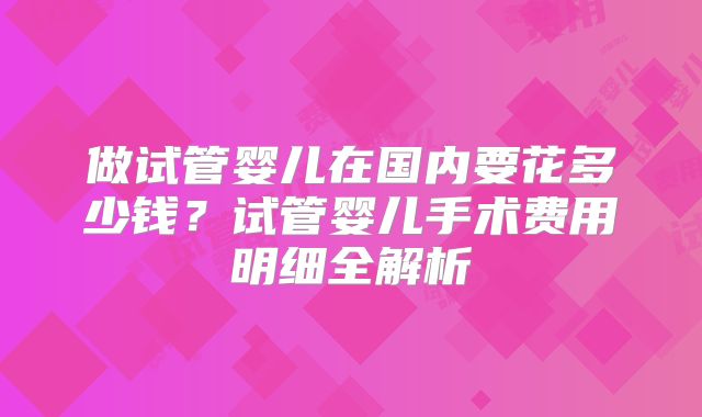做试管婴儿在国内要花多少钱？试管婴儿手术费用明细全解析