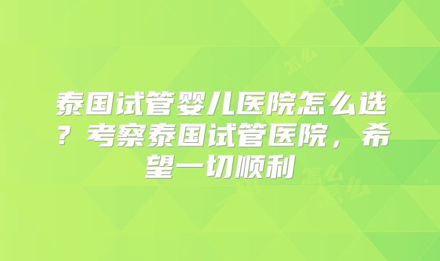 泰国试管婴儿医院怎么选？考察泰国试管医院，希望一切顺利