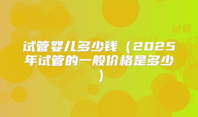 试管婴儿多少钱（2025年试管的一般价格是多少）
