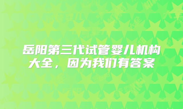 岳阳第三代试管婴儿机构大全，因为我们有答案