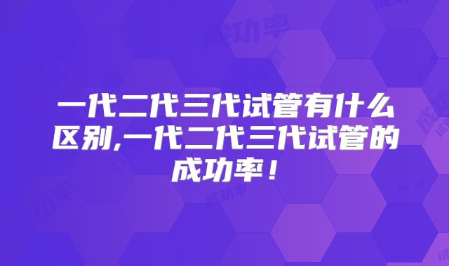 一代二代三代试管有什么区别,一代二代三代试管的成功率！