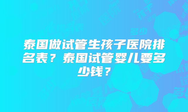 泰国做试管生孩子医院排名表？泰国试管婴儿要多少钱？