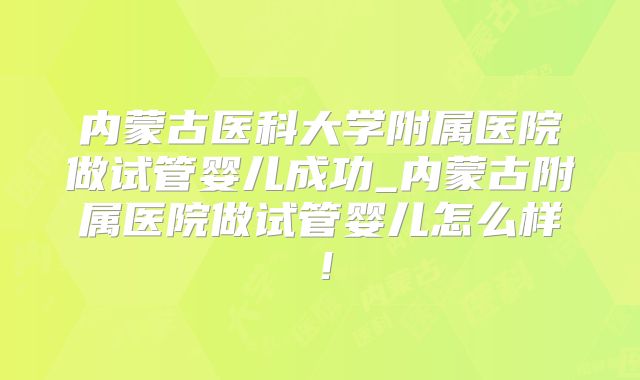 内蒙古医科大学附属医院做试管婴儿成功_内蒙古附属医院做试管婴儿怎么样!