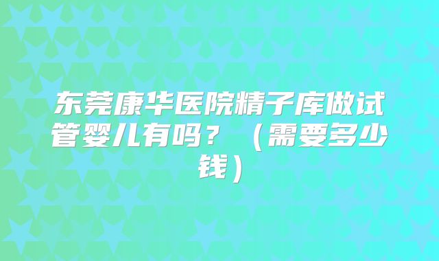 东莞康华医院精子库做试管婴儿有吗？（需要多少钱）