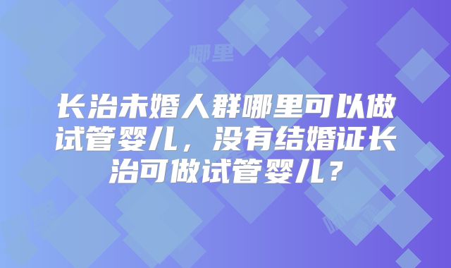 长治未婚人群哪里可以做试管婴儿，没有结婚证长治可做试管婴儿？