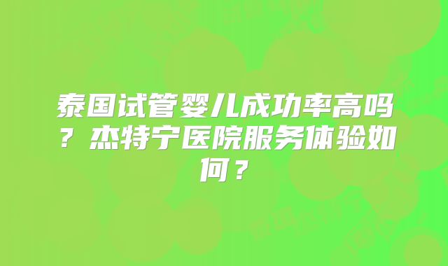泰国试管婴儿成功率高吗?杰特宁医院服务体验如何?