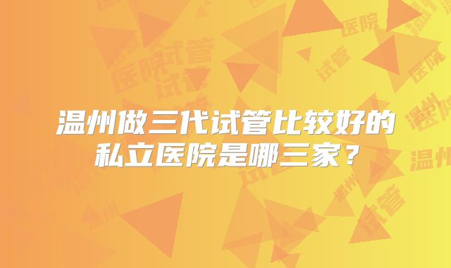 温州做三代试管比较好的私立医院是哪三家?