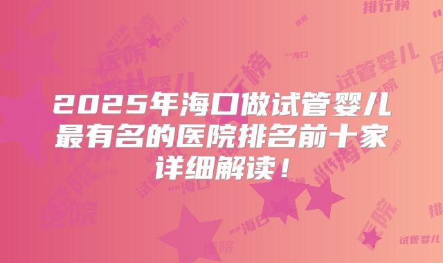 2025年海口做试管婴儿最有名的医院排名前十家详细解读！